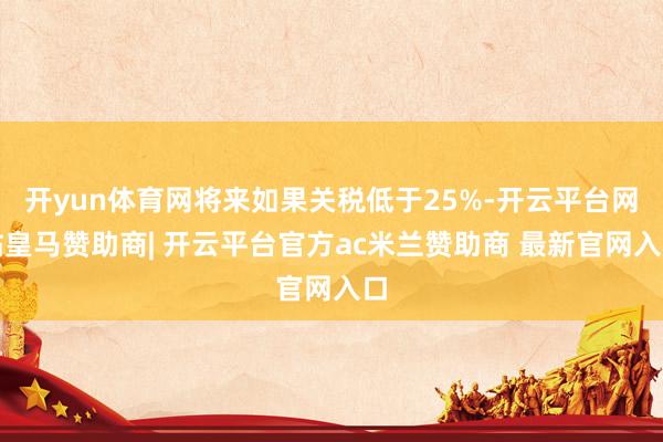 开yun体育网将来如果关税低于25%-开云平台网站皇马赞助商| 开云平台官方ac米兰赞助商 最新官网入口
