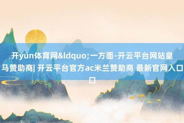 开yun体育网&ldquo;一方面-开云平台网站皇马赞助商| 开云平台官方ac米兰赞助商 最新官网入口