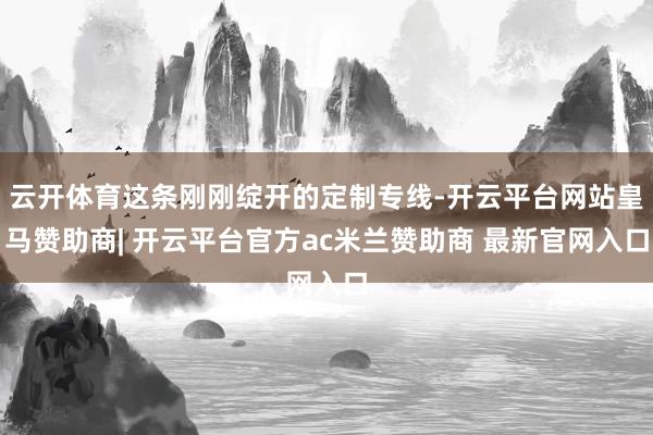 云开体育这条刚刚绽开的定制专线-开云平台网站皇马赞助商| 开云平台官方ac米兰赞助商 最新官网入口