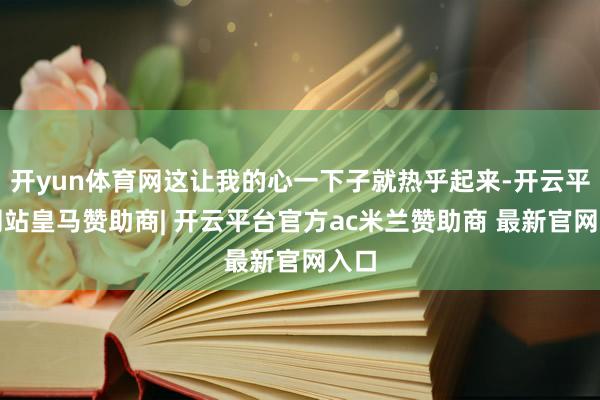 开yun体育网这让我的心一下子就热乎起来-开云平台网站皇马赞助商| 开云平台官方ac米兰赞助商 最新官网入口