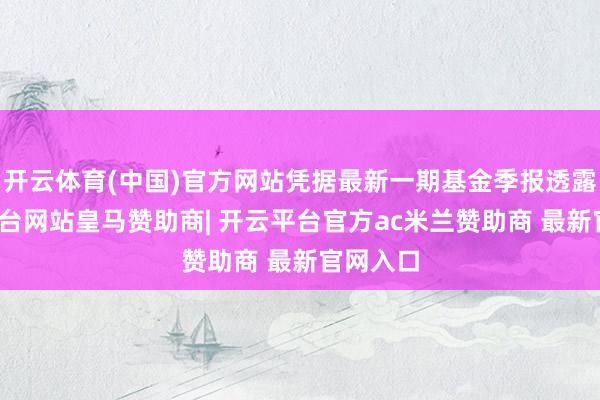 开云体育(中国)官方网站凭据最新一期基金季报透露-开云平台网站皇马赞助商| 开云平台官方ac米兰赞助商 最新官网入口