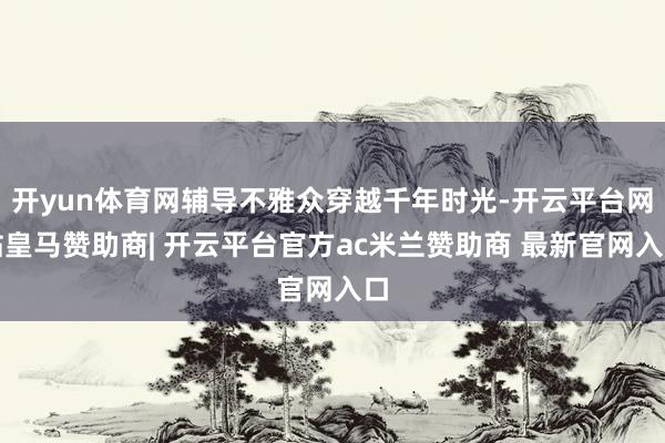 开yun体育网辅导不雅众穿越千年时光-开云平台网站皇马赞助商| 开云平台官方ac米兰赞助商 最新官网入口