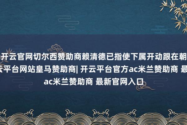 开云官网切尔西赞助商赖清德已指使下属开动跟在朝党关系-开云平台网站皇马赞助商| 开云平台官方ac米兰赞助商 最新官网入口