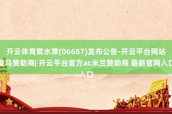 开云体育聚水潭(06687)发布公告-开云平台网站皇马赞助商| 开云平台官方ac米兰赞助商 最新官网入口