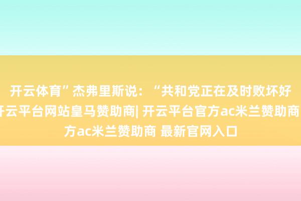 开云体育”　　杰弗里斯说：“共和党正在及时败坏好意思国经济-开云平台网站皇马赞助商| 开云平台官方ac米兰赞助商 最新官网入口