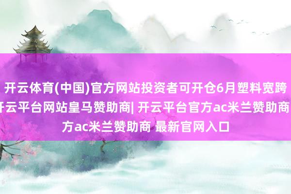 开云体育(中国)官方网站投资者可开仓6月塑料宽跨式卖出组合-开云平台网站皇马赞助商| 开云平台官方ac米兰赞助商 最新官网入口