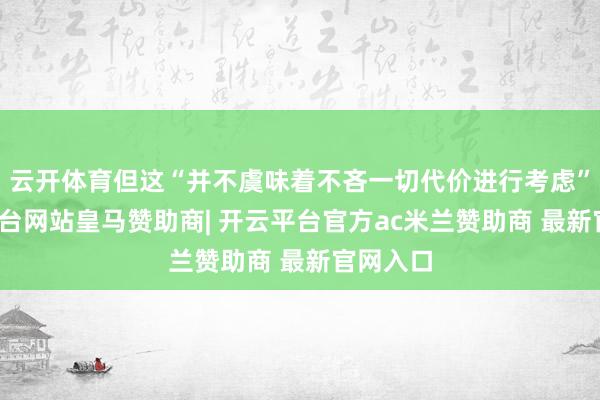 云开体育但这“并不虞味着不吝一切代价进行考虑”-开云平台网站皇马赞助商| 开云平台官方ac米兰赞助商 最新官网入口