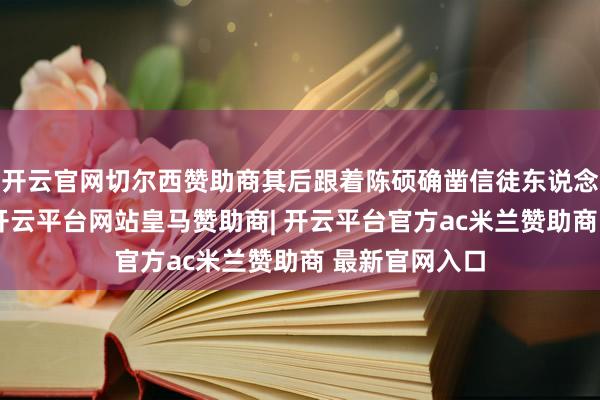 开云官网切尔西赞助商其后跟着陈硕确凿信徒东说念主数不少了-开云平台网站皇马赞助商| 开云平台官方ac米兰赞助商 最新官网入口