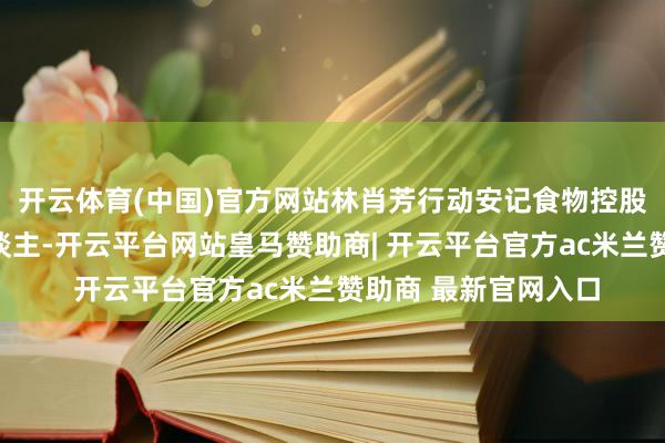 开云体育(中国)官方网站林肖芳行动安记食物控股鼓励、本色适度东谈主-开云平台网站皇马赞助商| 开云平台官方ac米兰赞助商 最新官网入口