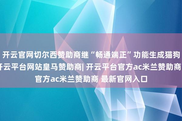 开云官网切尔西赞助商继“畅通端正”功能生成猫狗舞蹈视频后-开云平台网站皇马赞助商| 开云平台官方ac米兰赞助商 最新官网入口