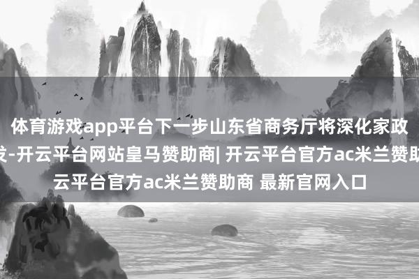 体育游戏app平台下一步山东省商务厅将深化家政处事信用体系开发-开云平台网站皇马赞助商| 开云平台官方ac米兰赞助商 最新官网入口