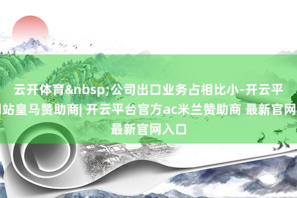 云开体育&nbsp;公司出口业务占相比小-开云平台网站皇马赞助商| 开云平台官方ac米兰赞助商 最新官网入口