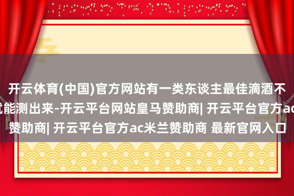 开云体育(中国)官方网站有一类东谈主最佳滴酒不沾，问我方2个问题就能测出来-开云平台网站皇马赞助商| 开云平台官方ac米兰赞助商 最新官网入口