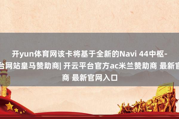 开yun体育网该卡将基于全新的Navi 44中枢-开云平台网站皇马赞助商| 开云平台官方ac米兰赞助商 最新官网入口