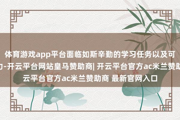 体育游戏app平台面临如斯辛勤的学习任务以及可能来自外界的压力-开云平台网站皇马赞助商| 开云平台官方ac米兰赞助商 最新官网入口