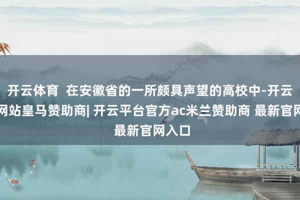 开云体育  在安徽省的一所颇具声望的高校中-开云平台网站皇马赞助商| 开云平台官方ac米兰赞助商 最新官网入口