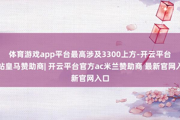 体育游戏app平台最高涉及3300上方-开云平台网站皇马赞助商| 开云平台官方ac米兰赞助商 最新官网入口
