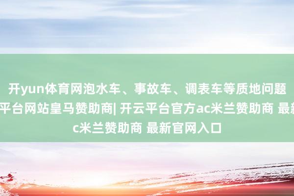 开yun体育网泡水车、事故车、调表车等质地问题频发-开云平台网站皇马赞助商| 开云平台官方ac米兰赞助商 最新官网入口