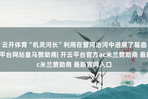 云开体育“机灵河长”利用在管河治河中进展了鬈曲作用-开云平台网站皇马赞助商| 开云平台官方ac米兰赞助商 最新官网入口