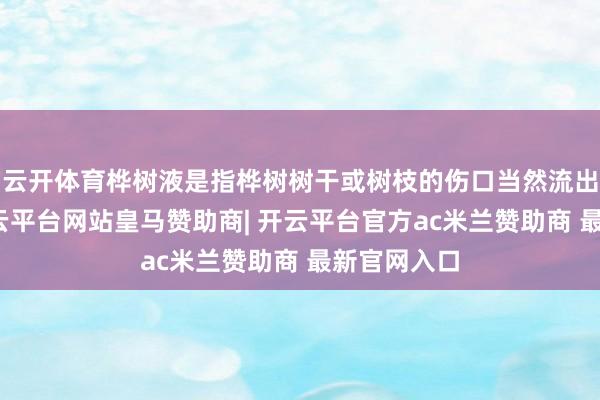 云开体育桦树液是指桦树树干或树枝的伤口当然流出的汁液-开云平台网站皇马赞助商| 开云平台官方ac米兰赞助商 最新官网入口
