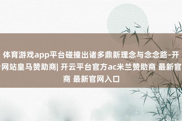 体育游戏app平台碰撞出诸多鼎新理念与念念路-开云平台网站皇马赞助商| 开云平台官方ac米兰赞助商 最新官网入口