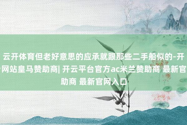 云开体育但老好意思的应承就跟那些二手船似的-开云平台网站皇马赞助商| 开云平台官方ac米兰赞助商 最新官网入口