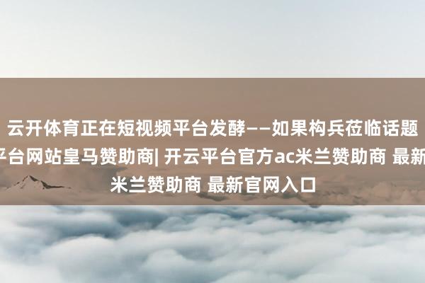 云开体育正在短视频平台发酵——如果构兵莅临话题下-开云平台网站皇马赞助商| 开云平台官方ac米兰赞助商 最新官网入口