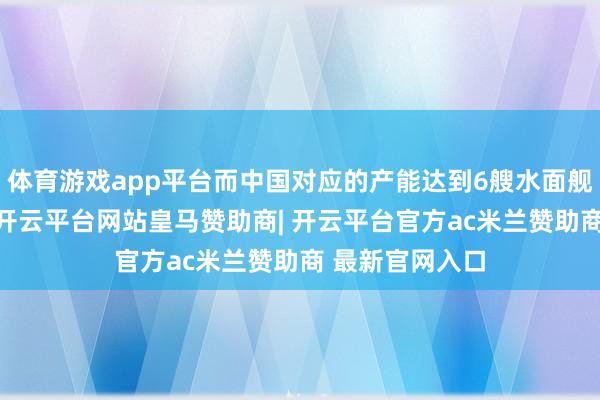 体育游戏app平台而中国对应的产能达到6艘水面舰艇和2艘潜艇-开云平台网站皇马赞助商| 开云平台官方ac米兰赞助商 最新官网入口