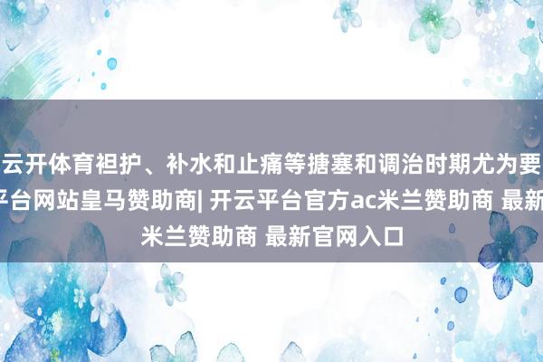 云开体育袒护、补水和止痛等搪塞和调治时期尤为要道-开云平台网站皇马赞助商| 开云平台官方ac米兰赞助商 最新官网入口