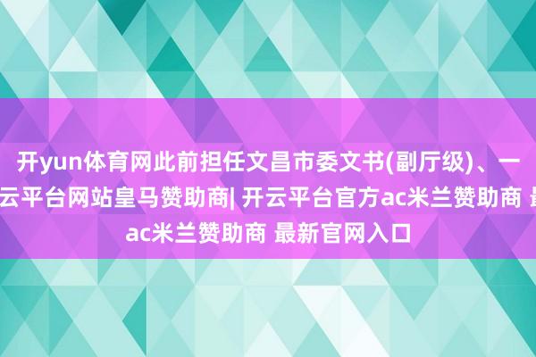 开yun体育网此前担任文昌市委文书(副厅级)、一级巡查员-开云平台网站皇马赞助商| 开云平台官方ac米兰赞助商 最新官网入口