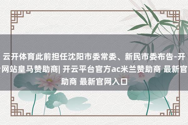 云开体育此前担任沈阳市委常委、新民市委布告-开云平台网站皇马赞助商| 开云平台官方ac米兰赞助商 最新官网入口