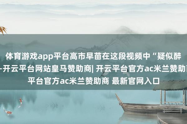 体育游戏app平台高市早苗在这段视频中“疑似醉酒、神色夸张”-开云平台网站皇马赞助商| 开云平台官方ac米兰赞助商 最新官网入口