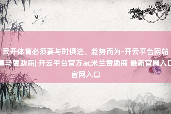 云开体育必须要与时俱进、趁势而为-开云平台网站皇马赞助商| 开云平台官方ac米兰赞助商 最新官网入口