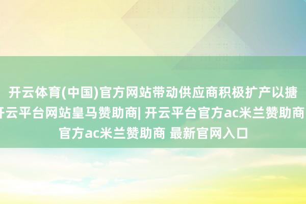 开云体育(中国)官方网站带动供应商积极扩产以搪塞客户需求-开云平台网站皇马赞助商| 开云平台官方ac米兰赞助商 最新官网入口