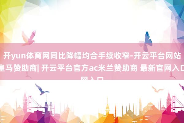 开yun体育网同比降幅均合手续收窄-开云平台网站皇马赞助商| 开云平台官方ac米兰赞助商 最新官网入口