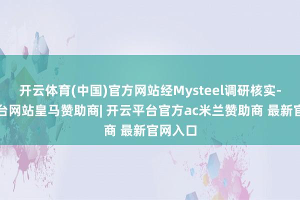 开云体育(中国)官方网站经Mysteel调研核实-开云平台网站皇马赞助商| 开云平台官方ac米兰赞助商 最新官网入口