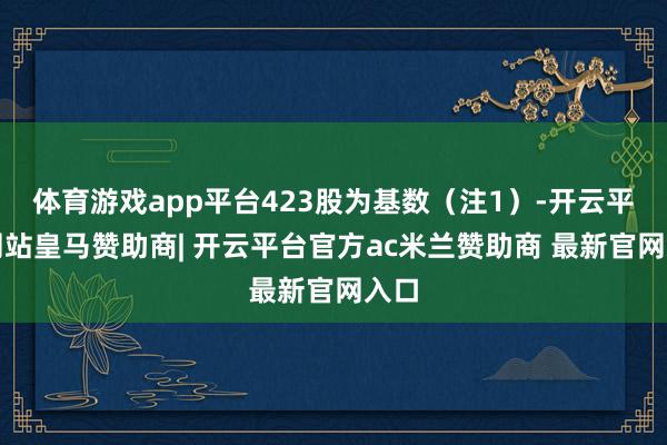 体育游戏app平台423股为基数（注1）-开云平台网站皇马赞助商| 开云平台官方ac米兰赞助商 最新官网入口
