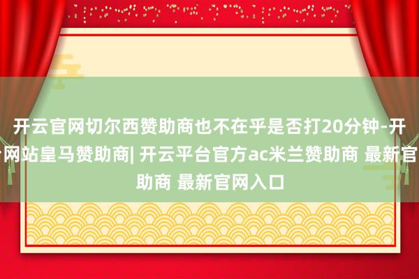 开云官网切尔西赞助商也不在乎是否打20分钟-开云平台网站皇马赞助商| 开云平台官方ac米兰赞助商 最新官网入口
