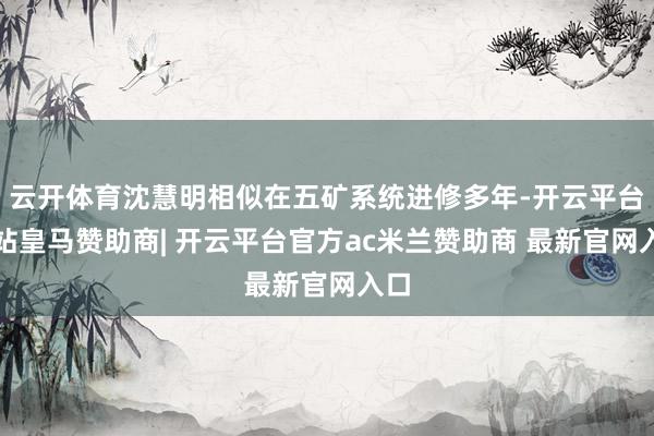 云开体育沈慧明相似在五矿系统进修多年-开云平台网站皇马赞助商| 开云平台官方ac米兰赞助商 最新官网入口