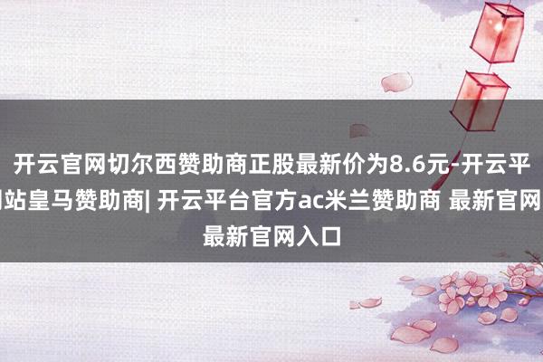 开云官网切尔西赞助商正股最新价为8.6元-开云平台网站皇马赞助商| 开云平台官方ac米兰赞助商 最新官网入口