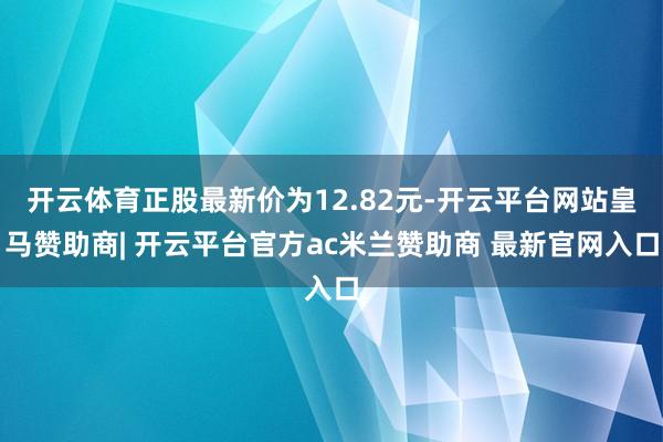 开云体育正股最新价为12.82元-开云平台网站皇马赞助商| 开云平台官方ac米兰赞助商 最新官网入口