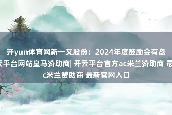 开yun体育网新一又股份：2024年度鼓励会有盘算公告-开云平台网站皇马赞助商| 开云平台官方ac米兰赞助商 最新官网入口
