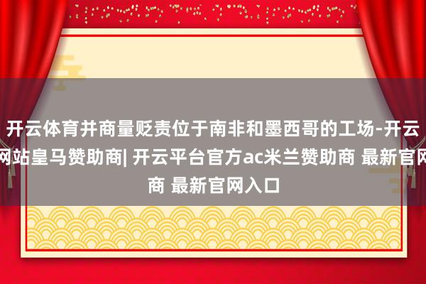 开云体育并商量贬责位于南非和墨西哥的工场-开云平台网站皇马赞助商| 开云平台官方ac米兰赞助商 最新官网入口