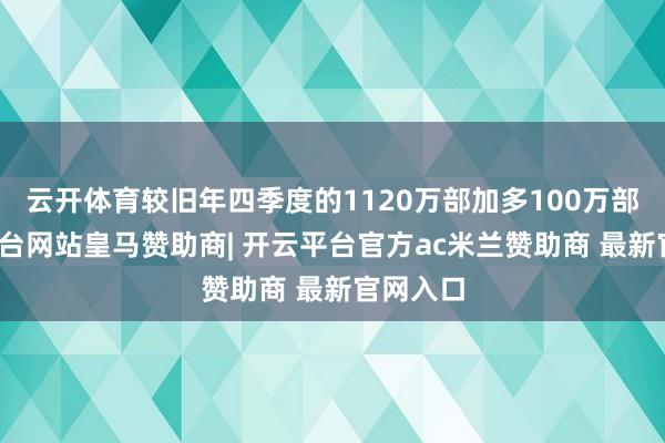 云开体育较旧年四季度的1120万部加多100万部-开云平台网站皇马赞助商| 开云平台官方ac米兰赞助商 最新官网入口