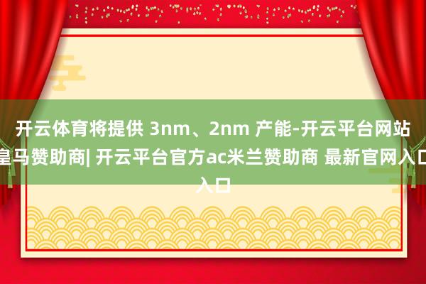 开云体育将提供 3nm、2nm 产能-开云平台网站皇马赞助商| 开云平台官方ac米兰赞助商 最新官网入口