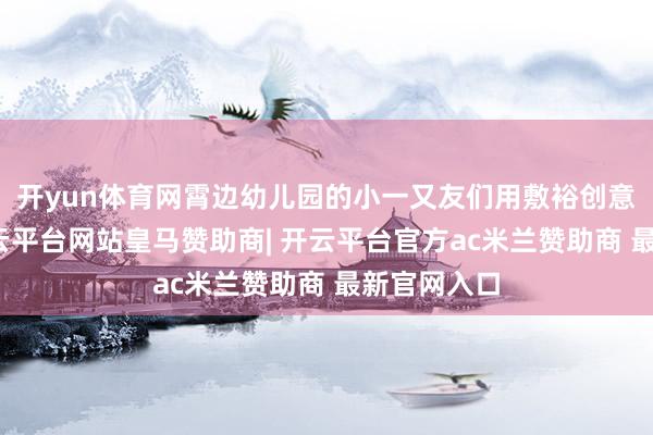 开yun体育网霄边幼儿园的小一又友们用敷裕创意的跳舞-开云平台网站皇马赞助商| 开云平台官方ac米兰赞助商 最新官网入口
