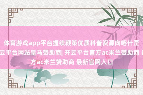 体育游戏app平台握续鞭策优质科普资源向喀什歪斜下千里-开云平台网站皇马赞助商| 开云平台官方ac米兰赞助商 最新官网入口