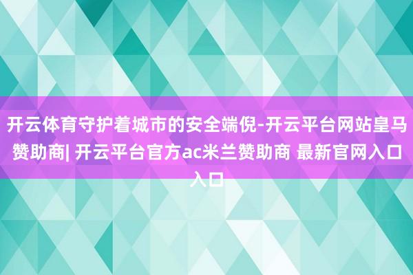 开云体育守护着城市的安全端倪-开云平台网站皇马赞助商| 开云平台官方ac米兰赞助商 最新官网入口
