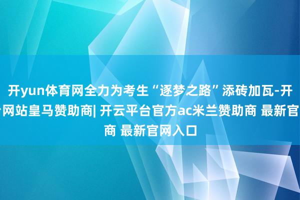 开yun体育网全力为考生“逐梦之路”添砖加瓦-开云平台网站皇马赞助商| 开云平台官方ac米兰赞助商 最新官网入口
