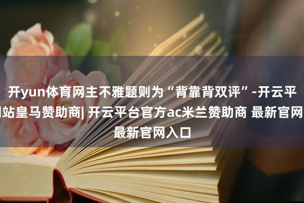 开yun体育网主不雅题则为“背靠背双评”-开云平台网站皇马赞助商| 开云平台官方ac米兰赞助商 最新官网入口